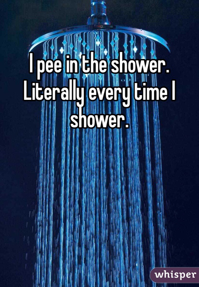 I pee in the shower. Literally every time I shower. 