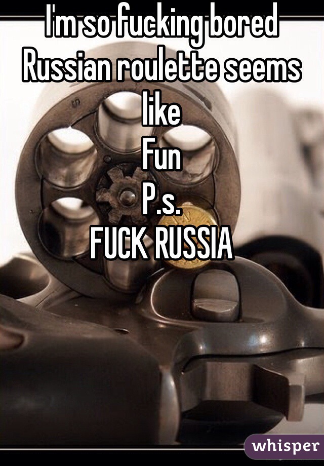I'm so fucking bored 
Russian roulette seems like 
Fun
P.s.
FUCK RUSSIA