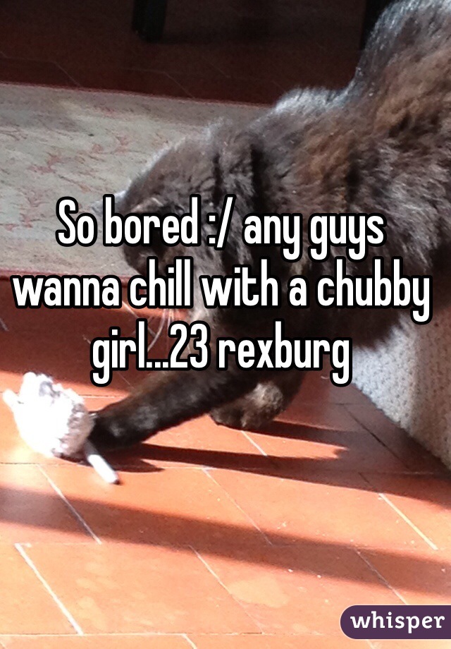 So bored :/ any guys wanna chill with a chubby girl...23 rexburg