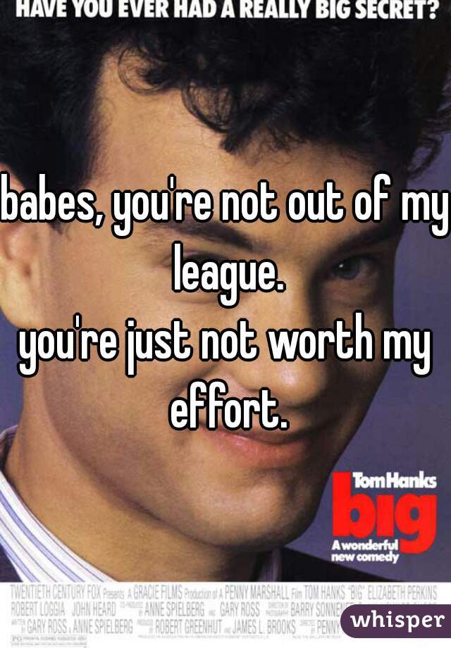 babes, you're not out of my league.
you're just not worth my effort.