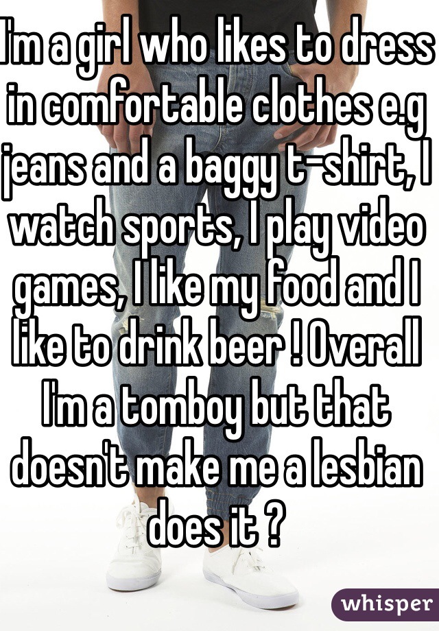 I'm a girl who likes to dress in comfortable clothes e.g jeans and a baggy t-shirt, I watch sports, I play video games, I like my food and I like to drink beer ! Overall I'm a tomboy but that doesn't make me a lesbian does it ? 