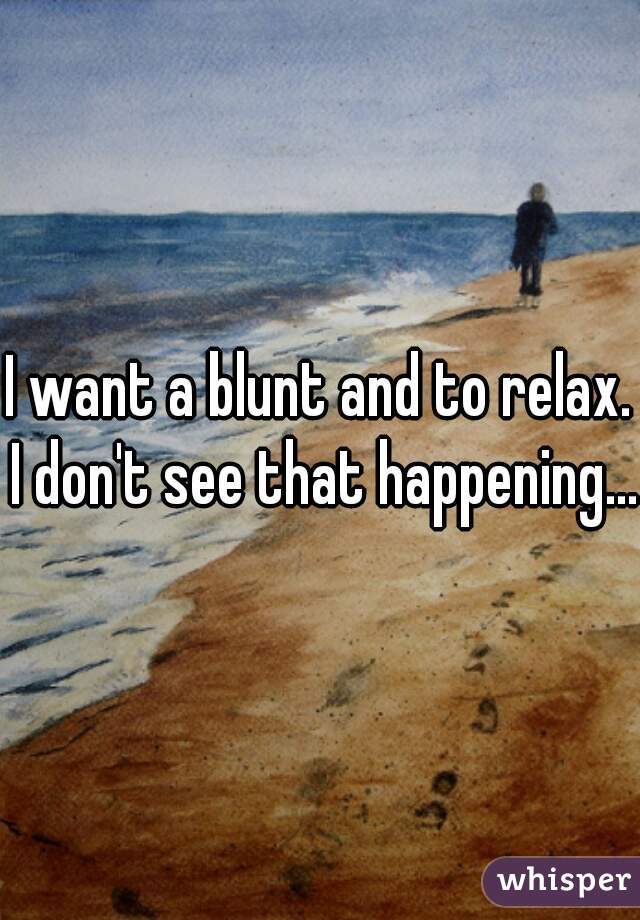 I want a blunt and to relax. I don't see that happening... 