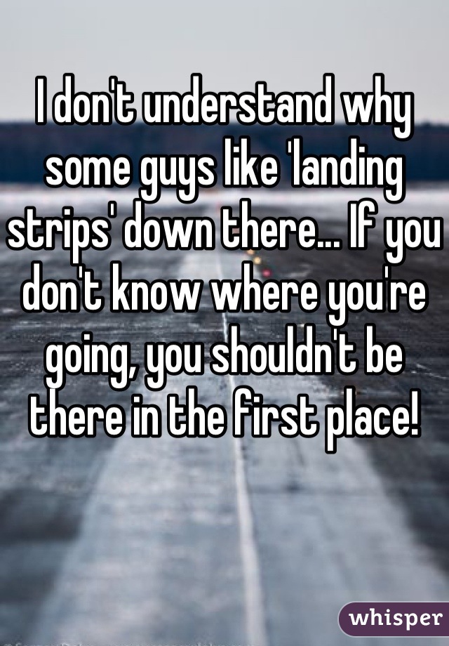 I don't understand why some guys like 'landing strips' down there... If you don't know where you're going, you shouldn't be there in the first place!