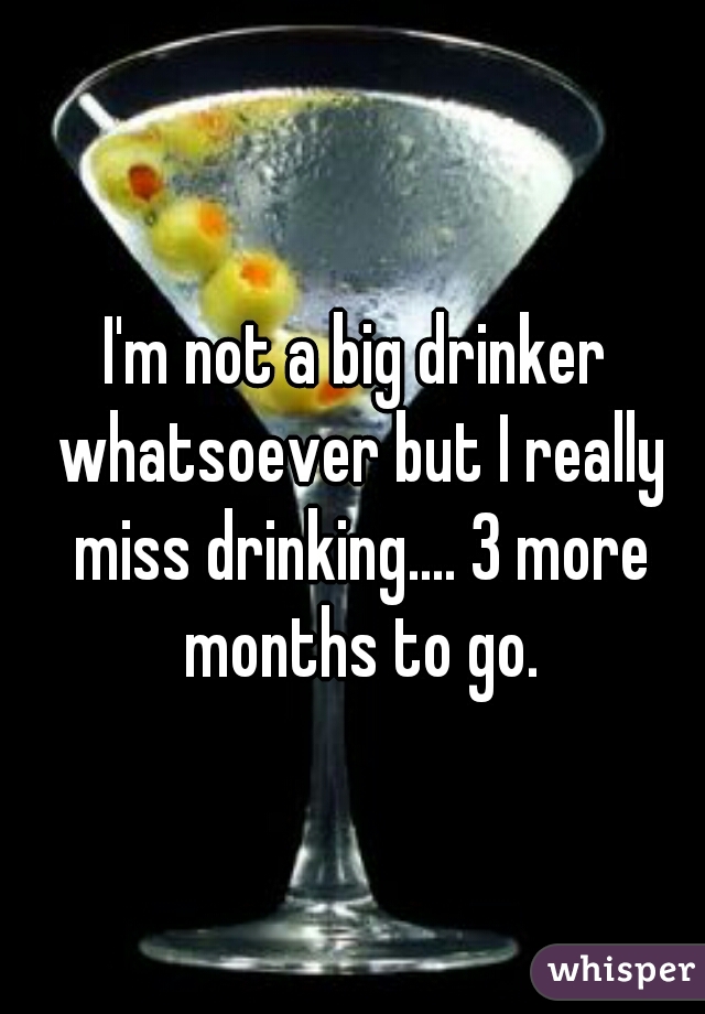 I'm not a big drinker whatsoever but I really miss drinking.... 3 more months to go.