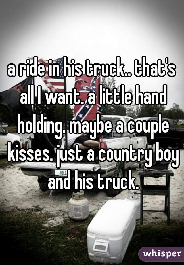 a ride in his truck.. that's all I want. a little hand holding. maybe a couple kisses. just a country boy and his truck.