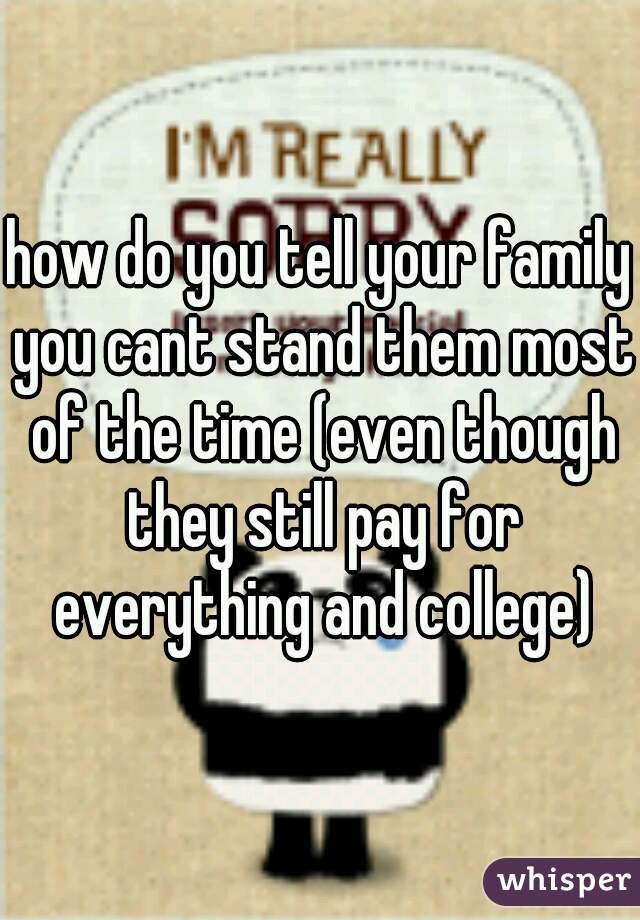 how do you tell your family you cant stand them most of the time (even though they still pay for everything and college)