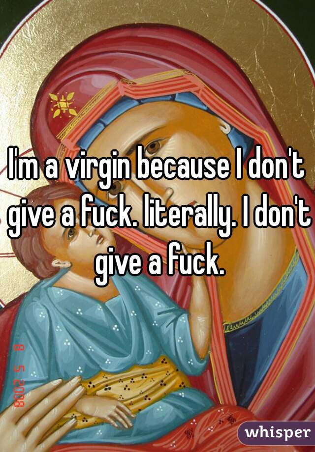 I'm a virgin because I don't give a fuck. literally. I don't give a fuck.