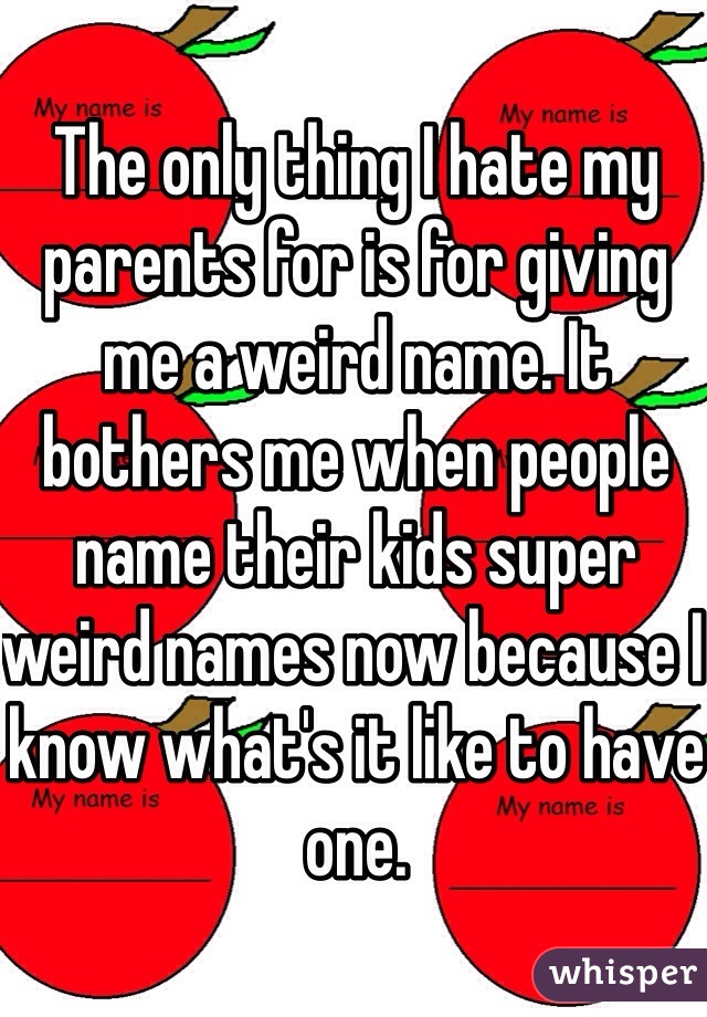 The only thing I hate my parents for is for giving me a weird name. It bothers me when people name their kids super weird names now because I know what's it like to have one.  
