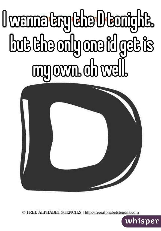 I wanna try the D tonight.  but the only one id get is my own. oh well. 