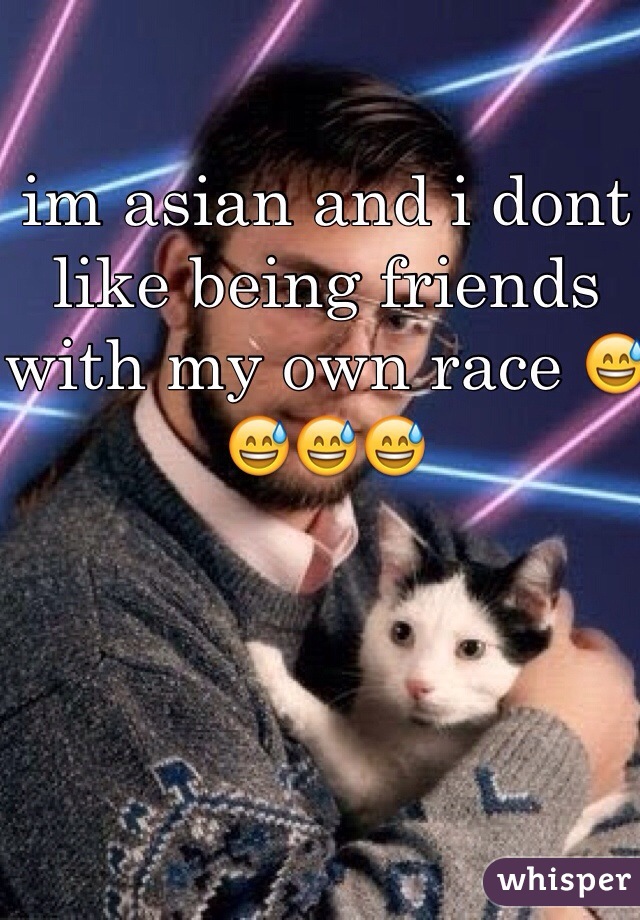 im asian and i dont like being friends with my own race 😅😅😅😅