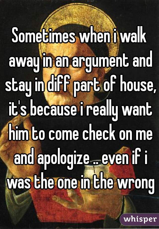 Sometimes when i walk away in an argument and stay in diff part of house, it's because i really want him to come check on me and apologize .. even if i was the one in the wrong