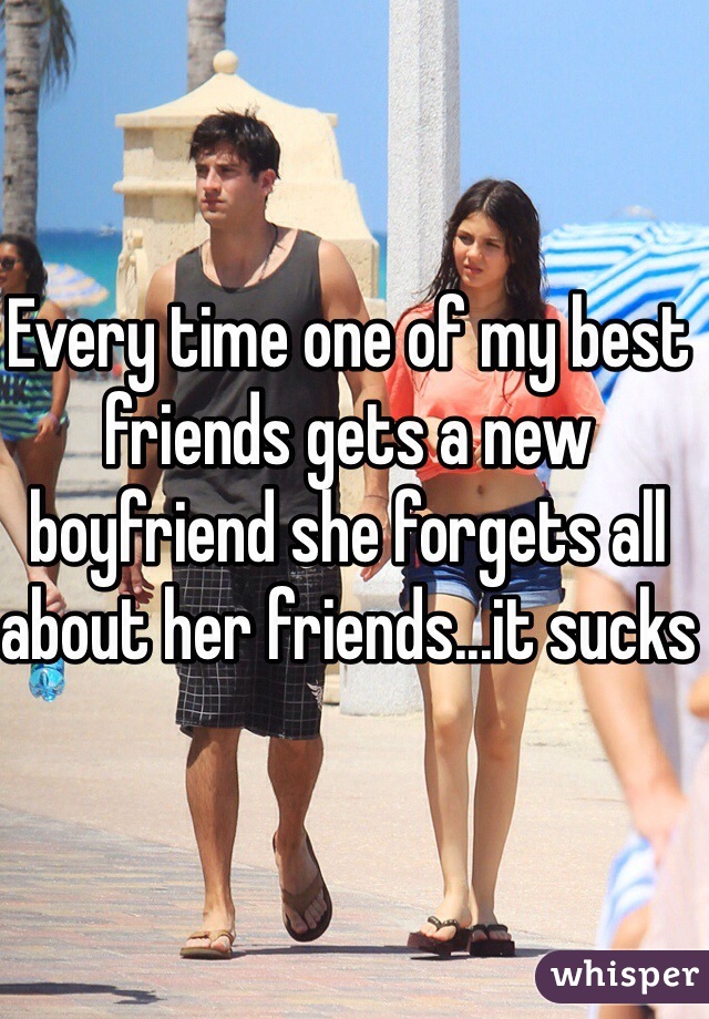 Every time one of my best friends gets a new boyfriend she forgets all about her friends...it sucks 