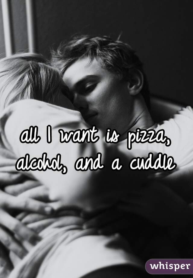 all I want is pizza, alcohol, and a cuddle 