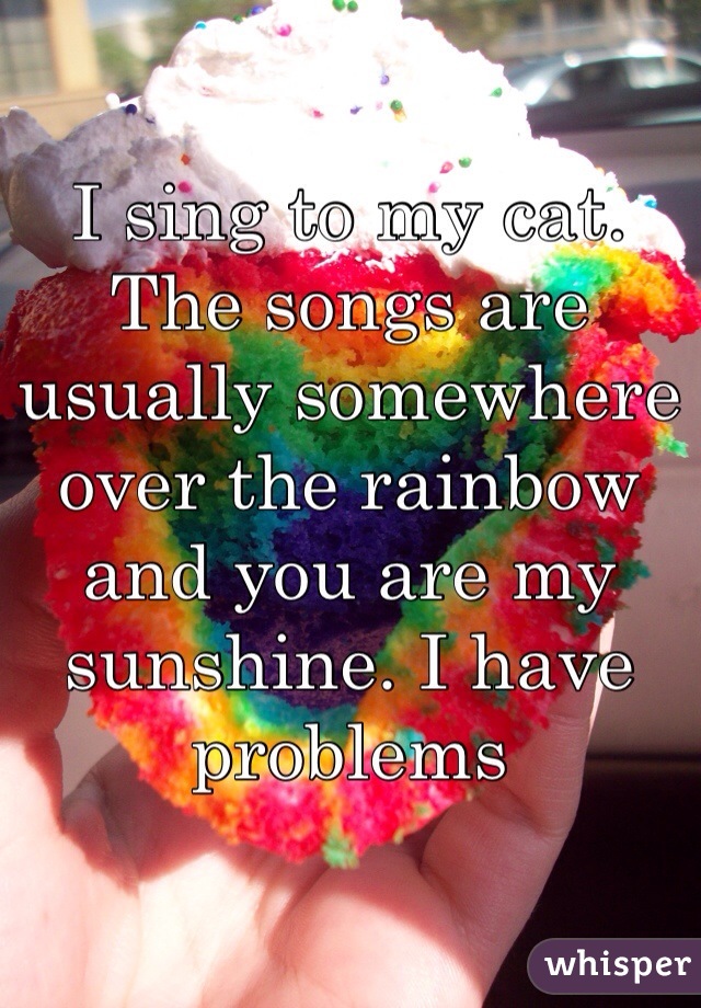 I sing to my cat. The songs are usually somewhere over the rainbow and you are my sunshine. I have problems