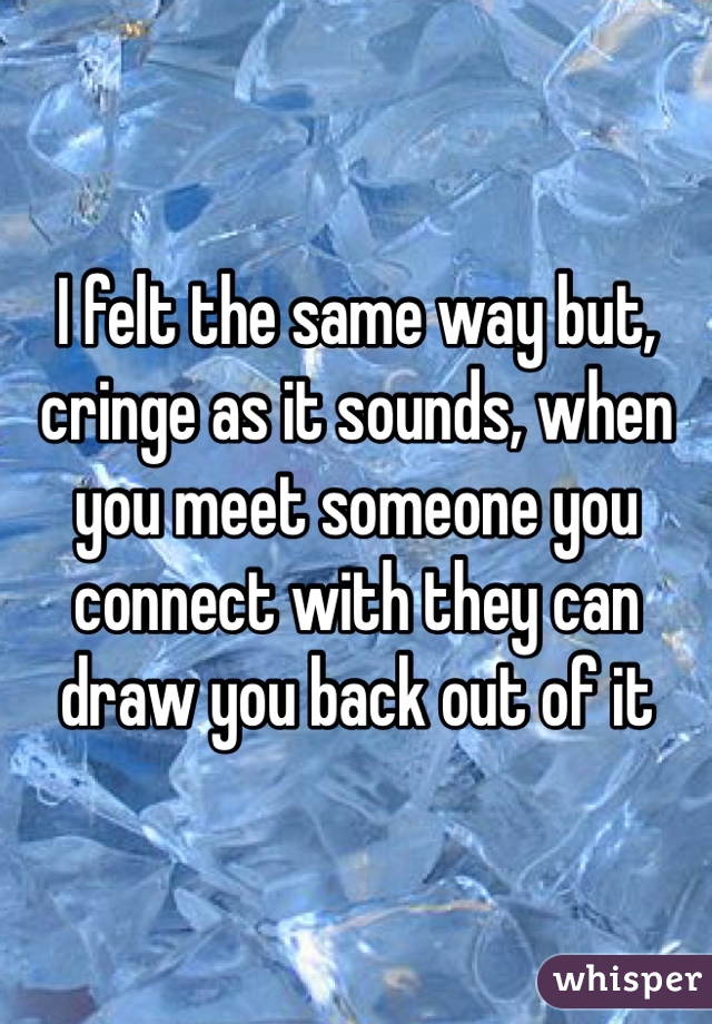 I felt the same way but, cringe as it sounds, when you meet someone you connect with they can draw you back out of it