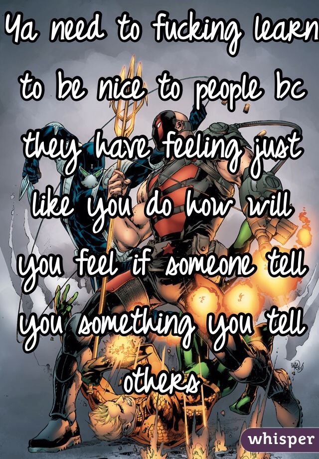 Ya need to fucking learn to be nice to people bc they have feeling just like you do how will you feel if someone tell you something you tell others 