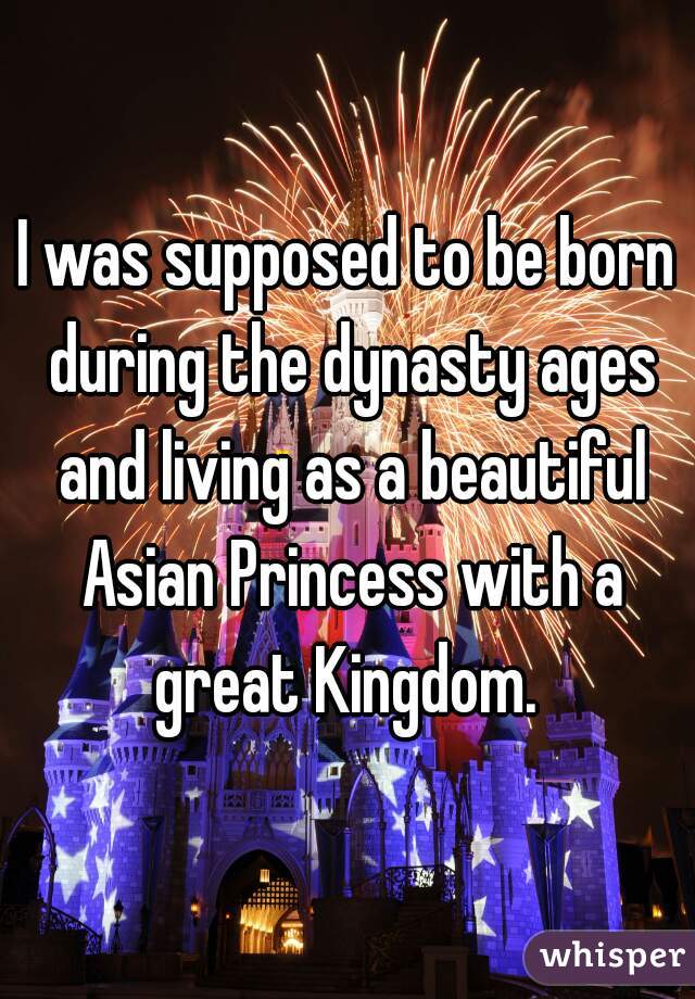 I was supposed to be born during the dynasty ages and living as a beautiful Asian Princess with a great Kingdom. 