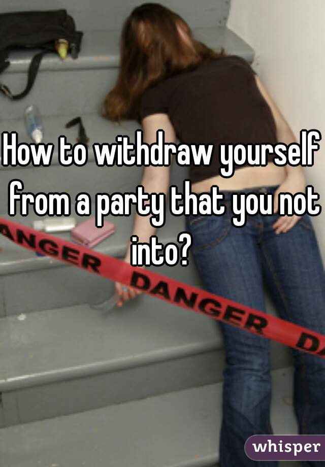 How to withdraw yourself from a party that you not into? 