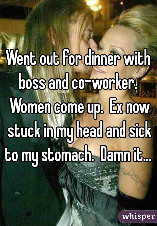 Went out for dinner with boss and co-worker.  Women come up.  Ex now stuck in my head and sick to my stomach.  Damn it... 