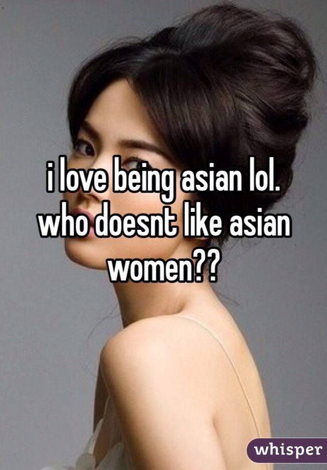 i love being asian lol. 
who doesnt like asian women??