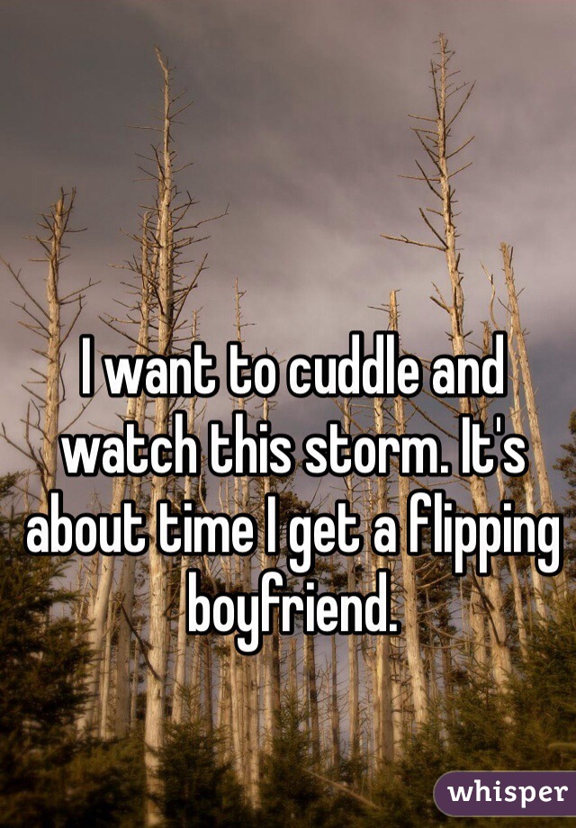 I want to cuddle and watch this storm. It's about time I get a flipping boyfriend. 