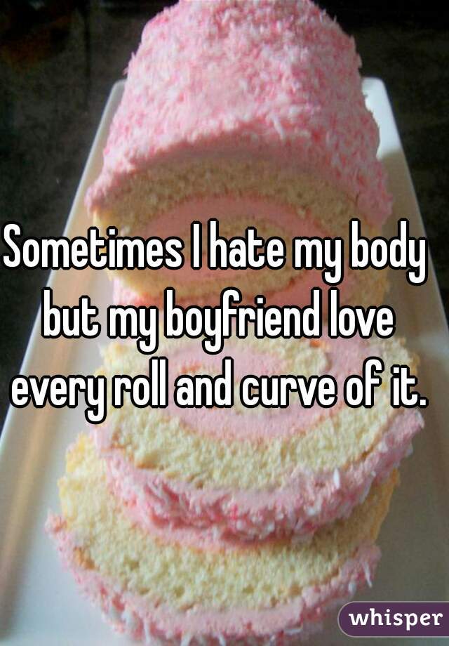 Sometimes I hate my body but my boyfriend love every roll and curve of it.