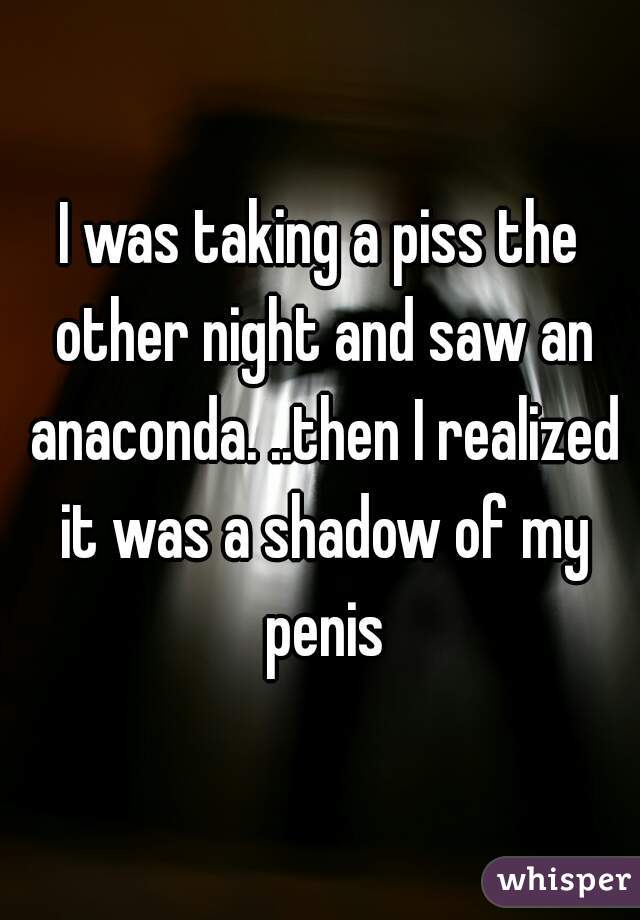 I was taking a piss the other night and saw an anaconda. ..then I realized it was a shadow of my penis