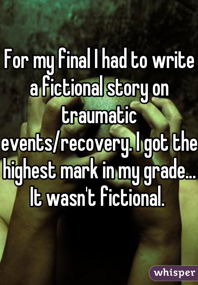 For my final I had to write a fictional story on traumatic events/recovery. I got the highest mark in my grade... It wasn't fictional. 