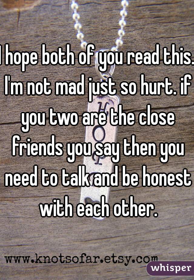 I hope both of you read this. I'm not mad just so hurt. if you two are the close friends you say then you need to talk and be honest with each other.