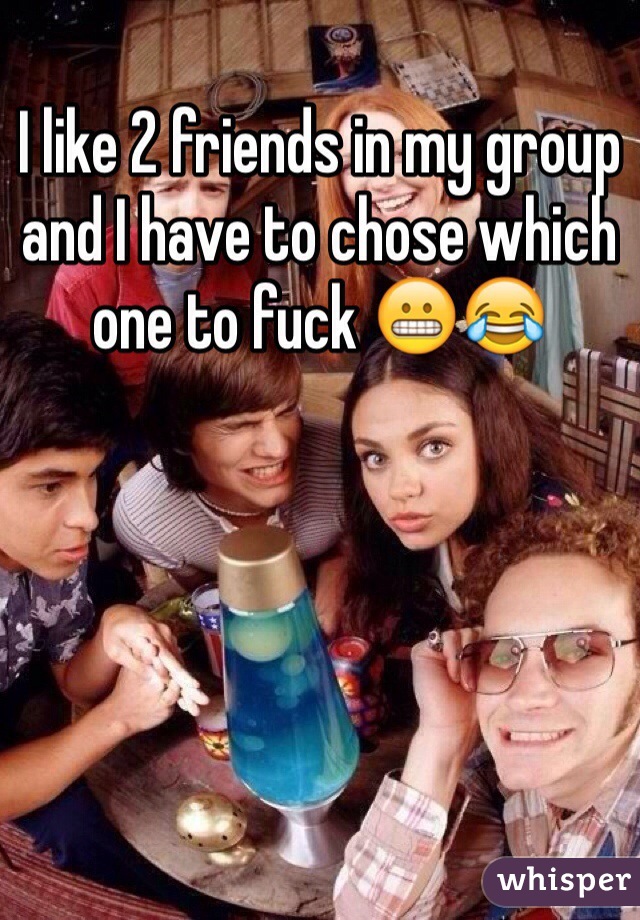 I like 2 friends in my group and I have to chose which one to fuck 😬😂