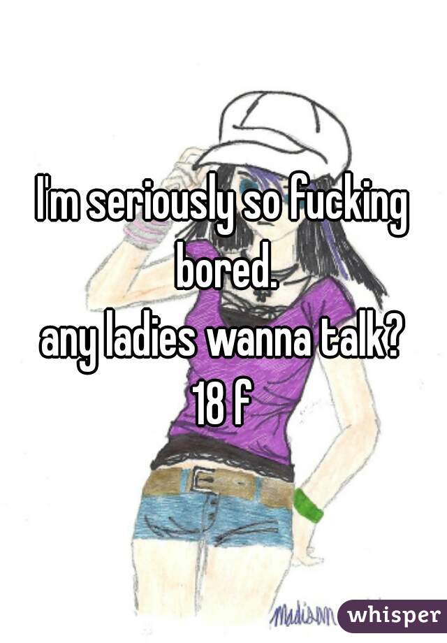 I'm seriously so fucking bored.
any ladies wanna talk?
18 f