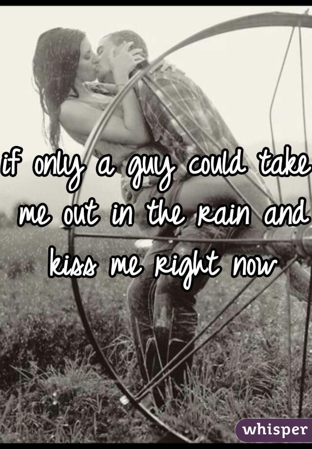 if only a guy could take me out in the rain and kiss me right now