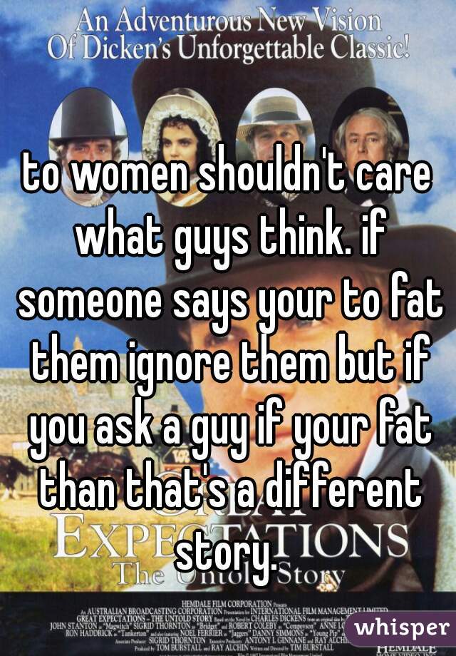 to women shouldn't care what guys think. if someone says your to fat them ignore them but if you ask a guy if your fat than that's a different story. 