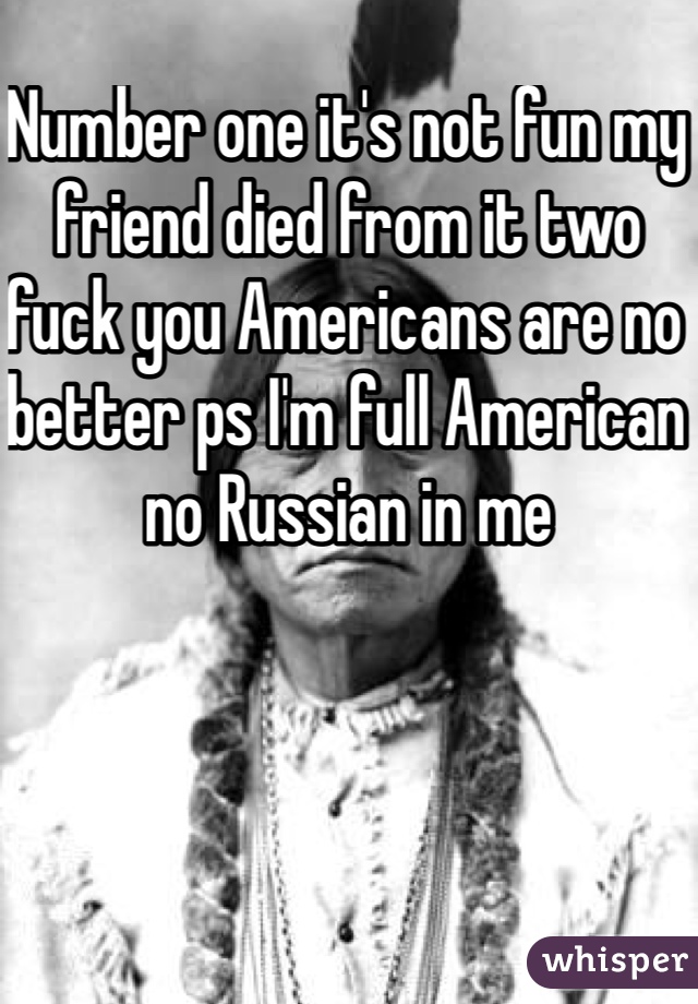 Number one it's not fun my friend died from it two fuck you Americans are no better ps I'm full American no Russian in me