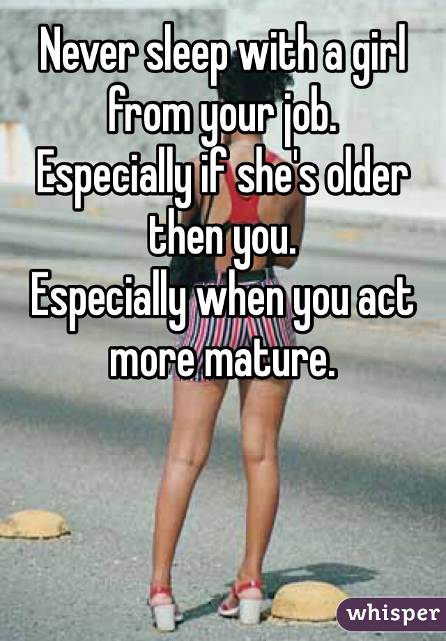 Never sleep with a girl from your job.
Especially if she's older then you.
Especially when you act more mature.
