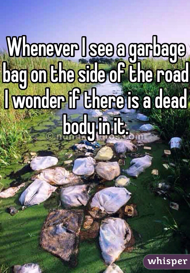 Whenever I see a garbage bag on the side of the road I wonder if there is a dead body in it.