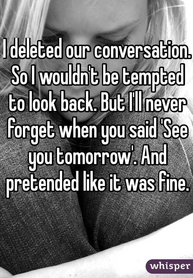 I deleted our conversation. So I wouldn't be tempted to look back. But I'll never forget when you said 'See you tomorrow'. And pretended like it was fine.