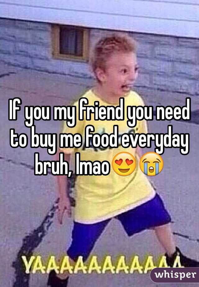 If you my friend you need to buy me food everyday bruh, lmao😍😭