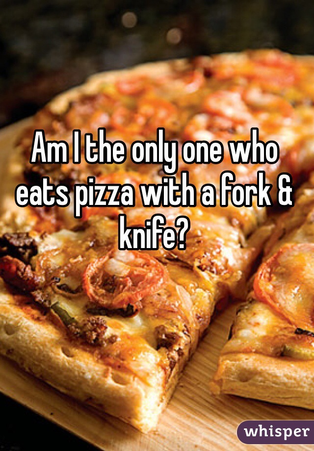 Am I the only one who eats pizza with a fork & knife? 