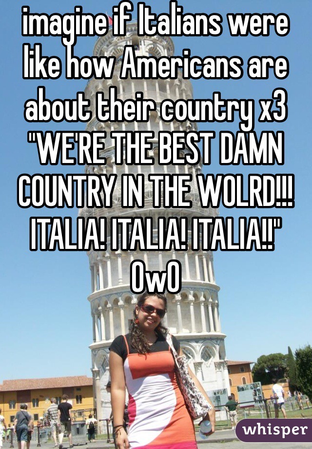 imagine if Italians were like how Americans are about their country x3 "WE'RE THE BEST DAMN COUNTRY IN THE WOLRD!!! ITALIA! ITALIA! ITALIA!!" OwO