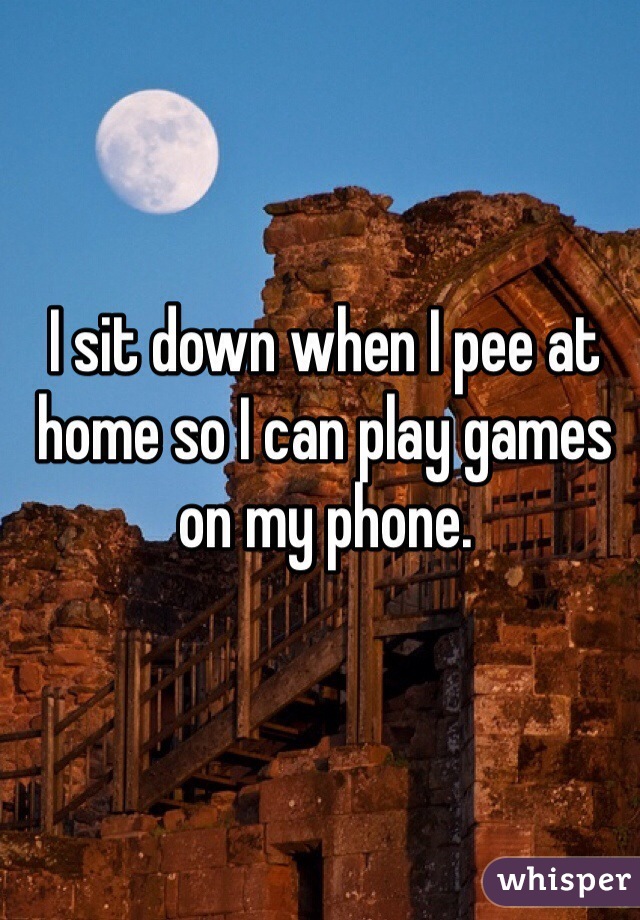 I sit down when I pee at home so I can play games on my phone.