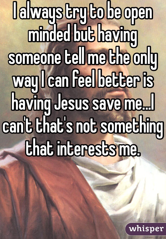 I always try to be open minded but having someone tell me the only way I can feel better is having Jesus save me...I can't that's not something that interests me. 
