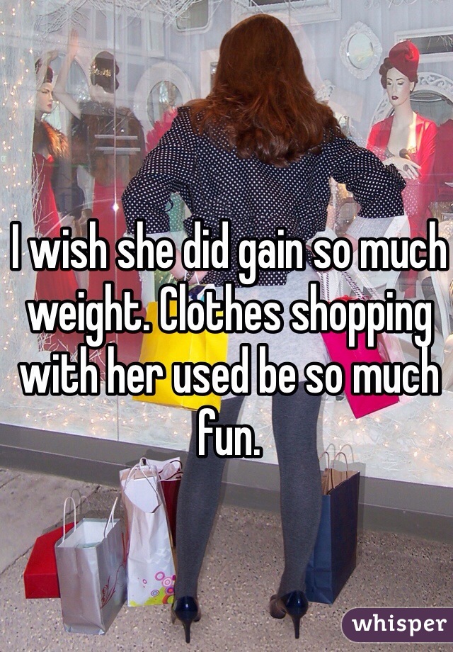 I wish she did gain so much weight. Clothes shopping with her used be so much fun. 
