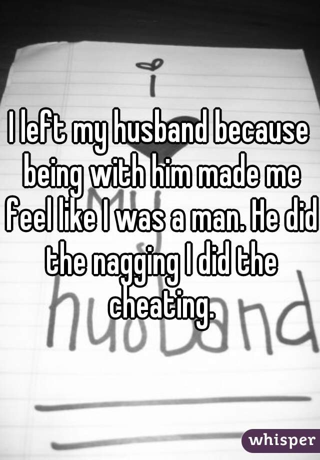 I left my husband because being with him made me feel like I was a man. He did the nagging I did the cheating.