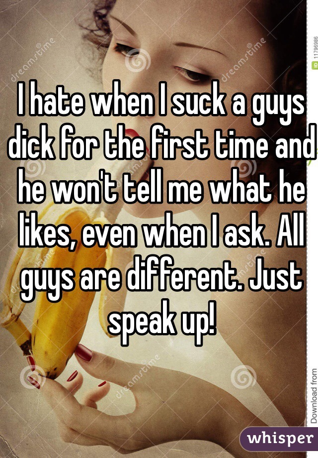 I hate when I suck a guys dick for the first time and he won't tell me what he likes, even when I ask. All guys are different. Just speak up!