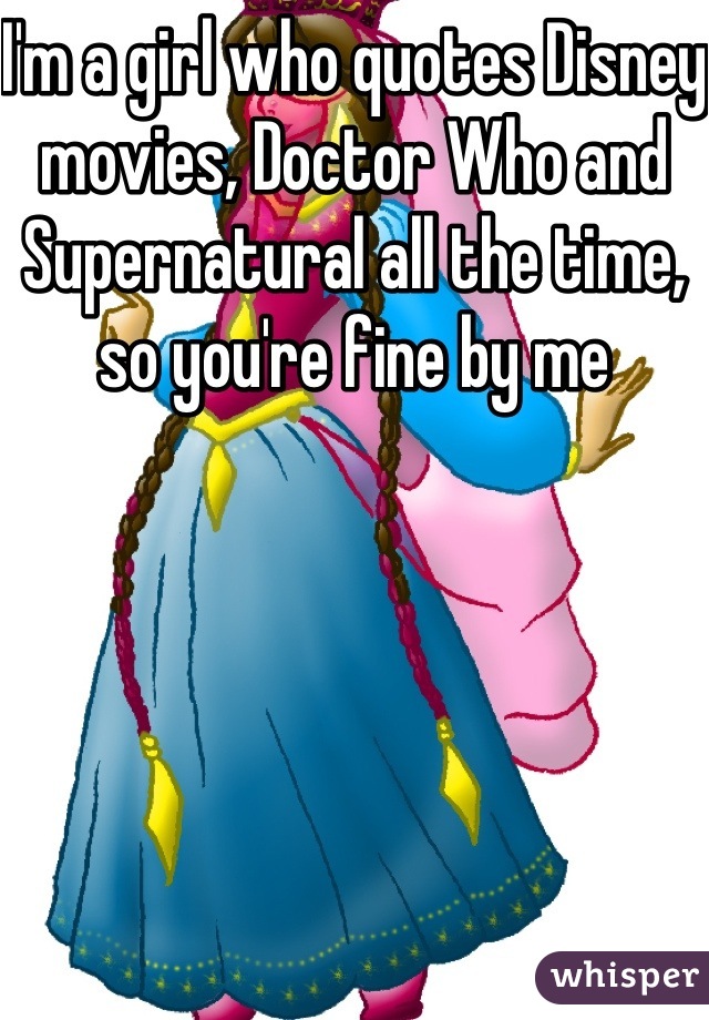 I'm a girl who quotes Disney movies, Doctor Who and Supernatural all the time, so you're fine by me