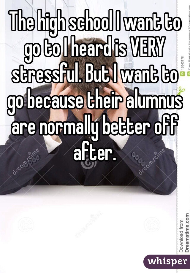 The high school I want to go to I heard is VERY stressful. But I want to go because their alumnus are normally better off after. 