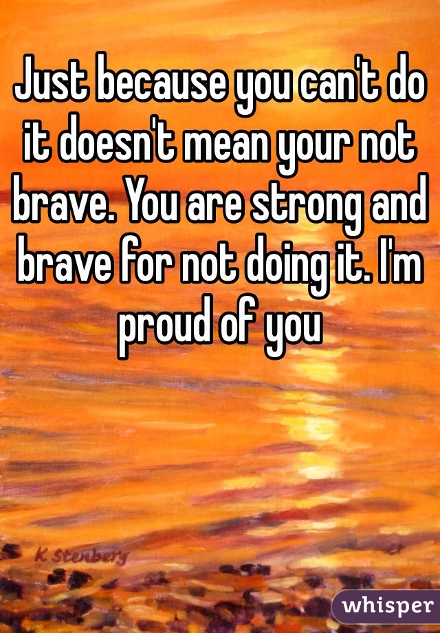 Just because you can't do it doesn't mean your not brave. You are strong and brave for not doing it. I'm proud of you
