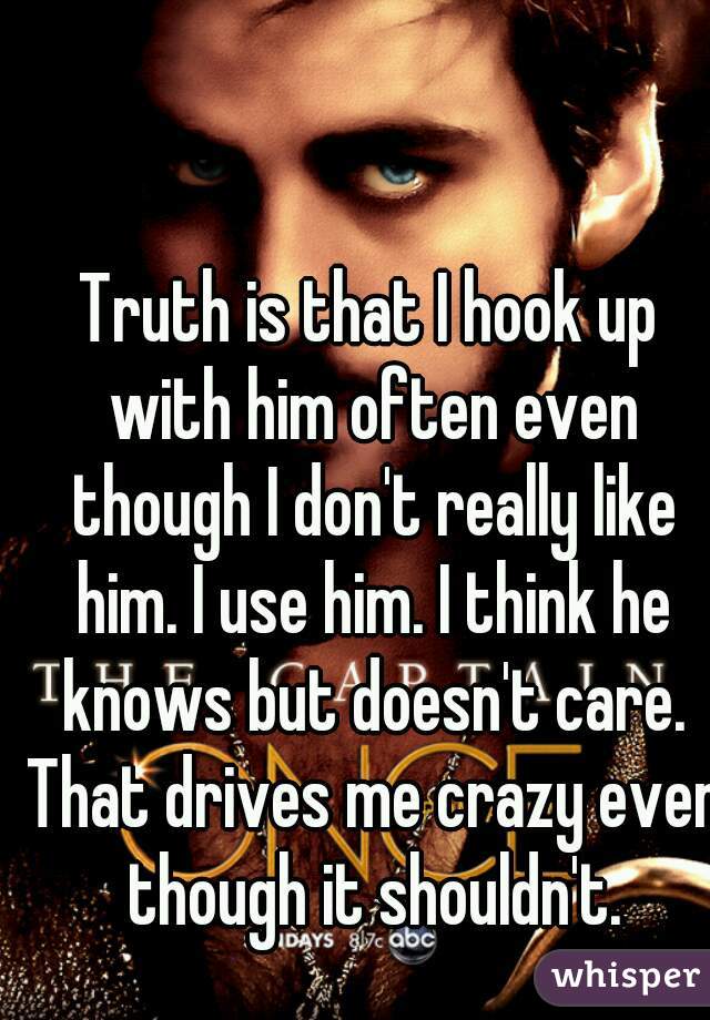Truth is that I hook up with him often even though I don't really like him. I use him. I think he knows but doesn't care. That drives me crazy even though it shouldn't.