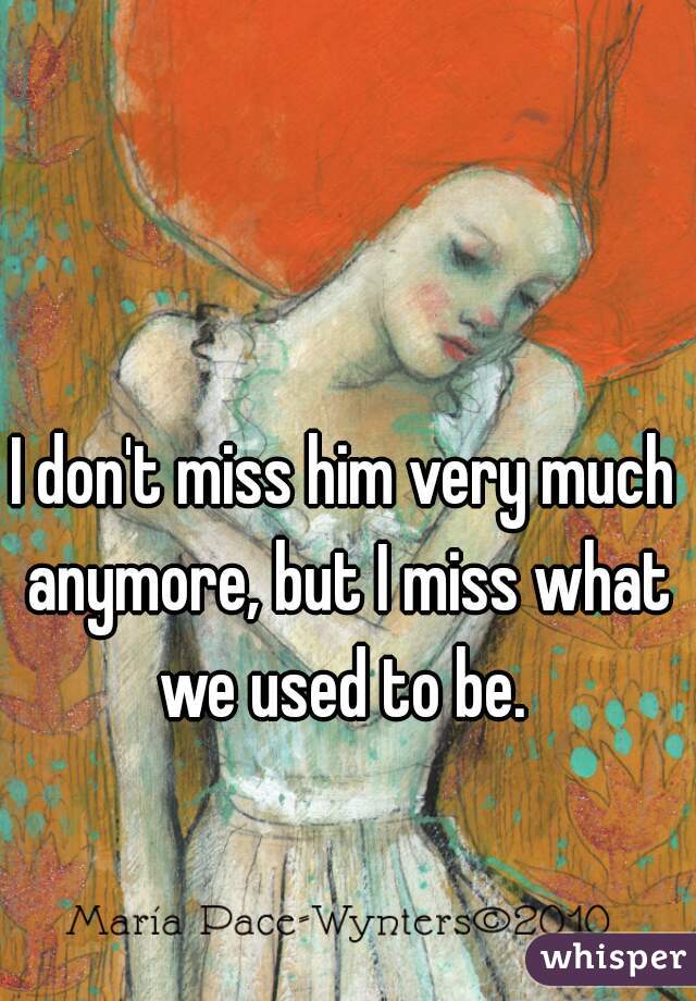 I don't miss him very much anymore, but I miss what we used to be. 